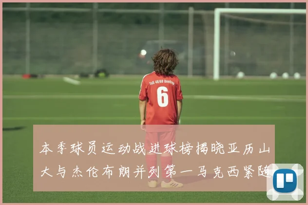 本季球员运动战进球榜揭晓亚历山大与杰伦布朗并列第一马克西紧随其后