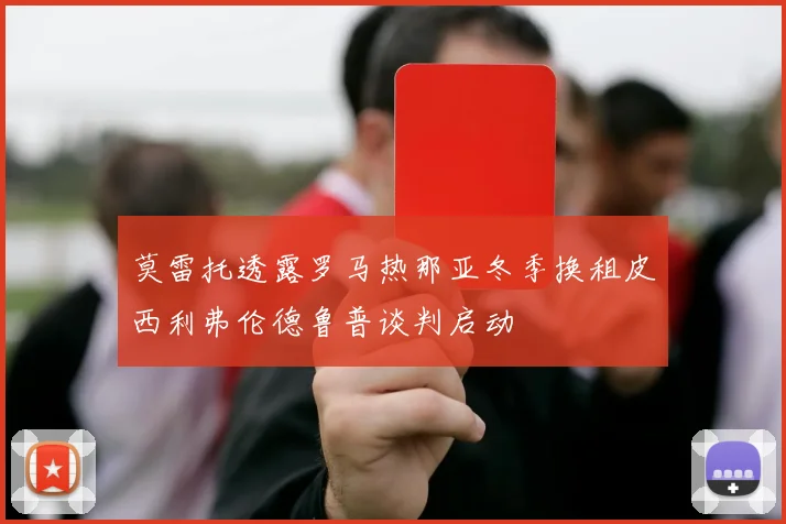 莫雷托透露罗马热那亚冬季换租皮西利弗伦德鲁普谈判启动