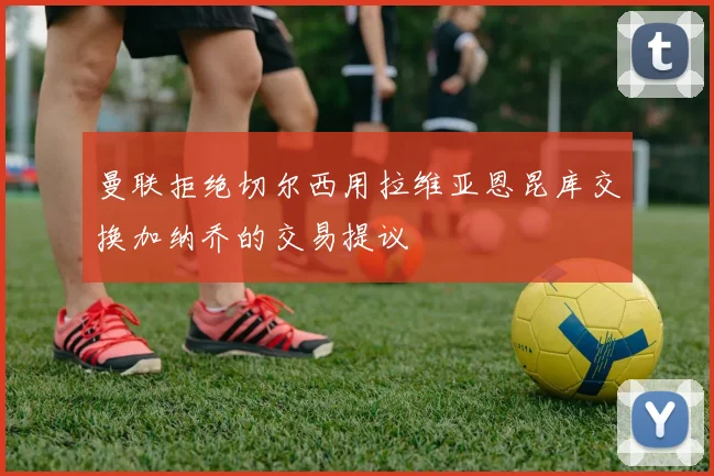 曼联拒绝切尔西用拉维亚恩昆库交换加纳乔的交易提议