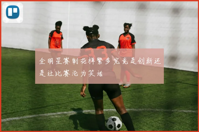 全明星赛制花样繁多究竟是创新还是让比赛沦为笑话