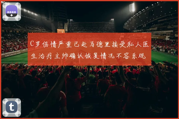 C罗伤情严重已赴马德里接受私人医生治疗主帅确认恢复情况不容乐观