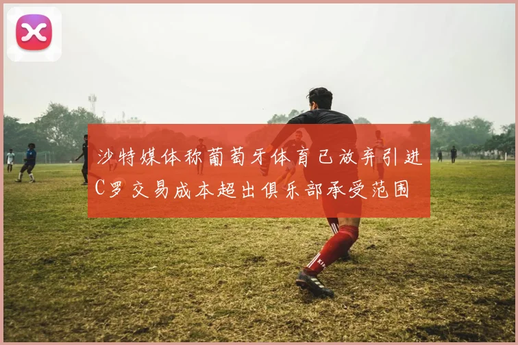 沙特媒体称葡萄牙体育已放弃引进C罗交易成本超出俱乐部承受范围