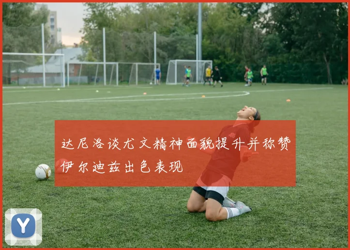 达尼洛谈尤文精神面貌提升并称赞伊尔迪兹出色表现