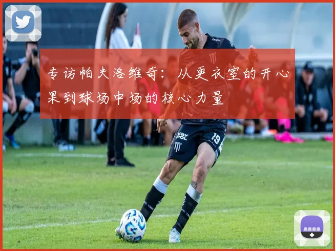 专访帕夫洛维奇：从更衣室的开心果到球场中场的核心力量