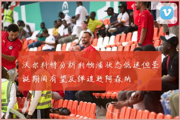 沃尔科特分析利物浦状态低迷但圣诞期间有望反弹追赶阿森纳