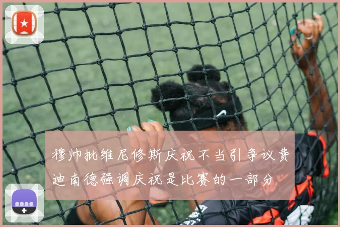 穆帅批维尼修斯庆祝不当引争议费迪南德强调庆祝是比赛的一部分