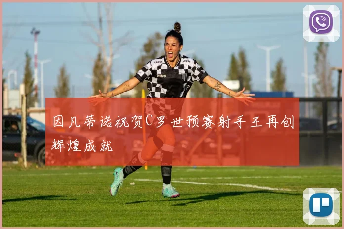 因凡蒂诺祝贺C罗世预赛射手王再创辉煌成就