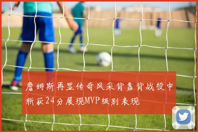 詹姆斯再显传奇风采背靠背战役中斩获24分展现MVP级别表现