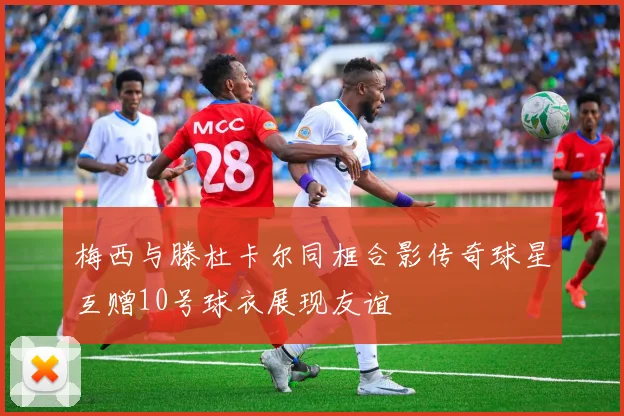 梅西与滕杜卡尔同框合影传奇球星互赠10号球衣展现友谊
