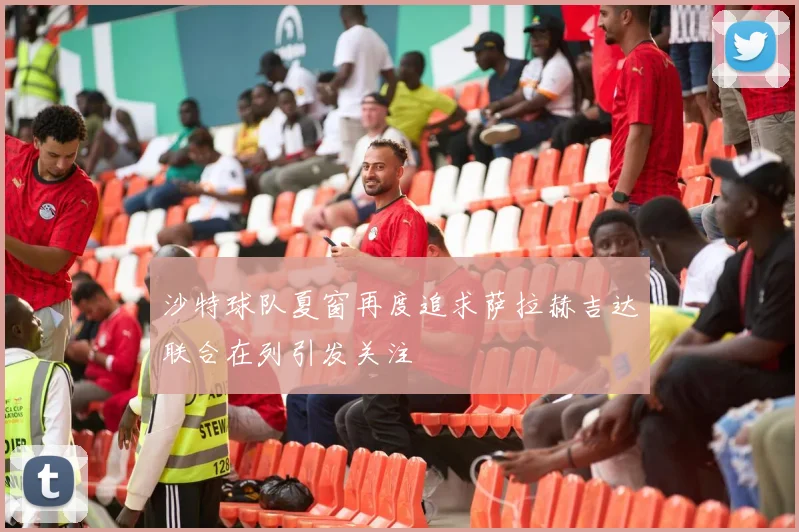 沙特球队夏窗再度追求萨拉赫吉达联合在列引发关注