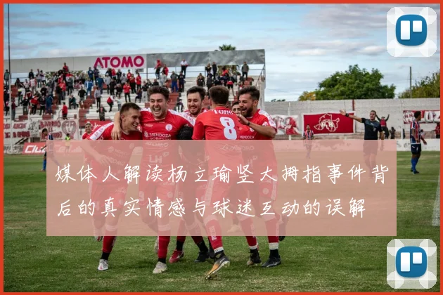 媒体人解读杨立瑜竖大拇指事件背后的真实情感与球迷互动的误解