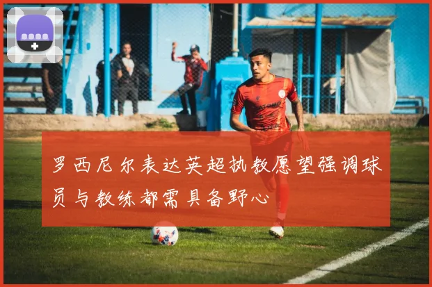 罗西尼尔表达英超执教愿望强调球员与教练都需具备野心