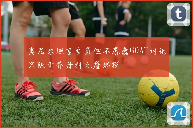 奥尼尔坦言自负但不愚蠢GOAT讨论只限于乔丹科比詹姆斯