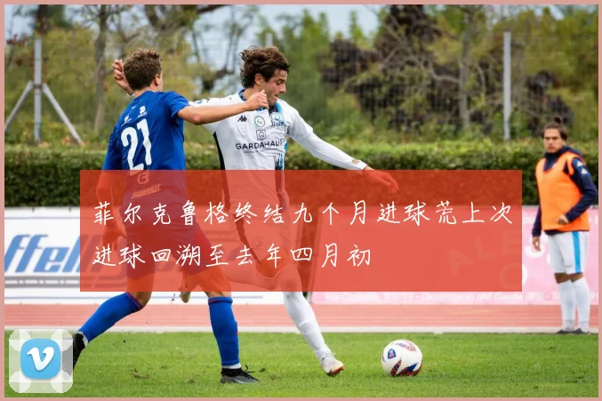 菲尔克鲁格终结九个月进球荒上次进球回溯至去年四月初