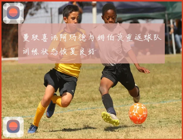 曼联喜讯阿玛德与姆伯莫重返球队训练状态恢复良好