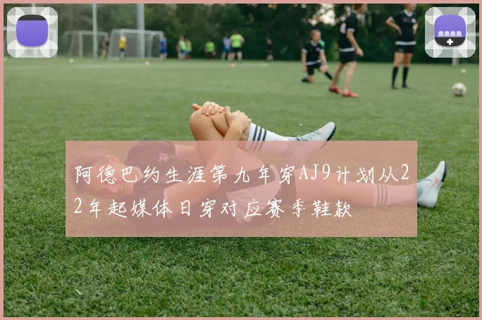 阿德巴约生涯第九年穿AJ9计划从22年起媒体日穿对应赛季鞋款