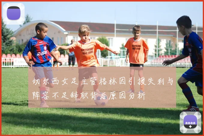 切尔西女足主管格林因引援失利与阵容不足辞职背后原因分析
